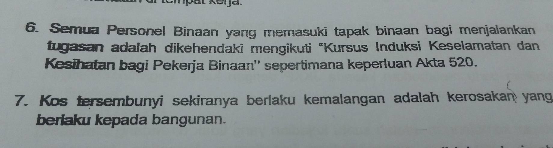 Semua Personel Binaan yang memasuki tapak binaan bagi menjalankan 
tugasan adalah dikehendaki mengikuti "Kursus Induksi Keselamatan dan 
Kesihatan bagi Pekerja Binaan'' sepertimana keperluan Akta 520. 
7. Kos tersembunyi sekiranya berlaku kemalangan adalah kerosakan yang 
berlaku kepada bangunan.