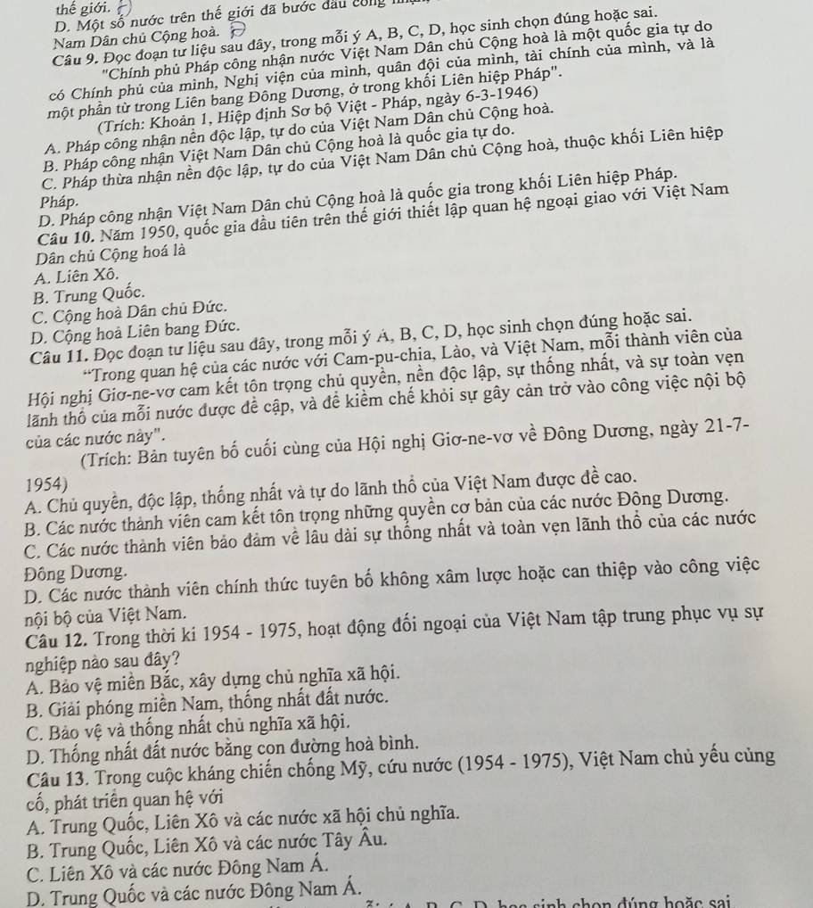 thế giới.
D. Một số nước trên thế giới đã bước đầu công III
Câu 9. Đọc đoạn tư liệu sau dây, trong mỗi ý A, B, C, D, học sinh chọn đúng hoặc sai.
Nam Dân chủ Cộng hoà.
'Chính phủ Pháp công nhận nước Việt Nam Dân chủ Cộng hoà là một quốc gia tự do
có Chính phủ của mình, Nghị viện của mình, quân đội của mình, tài chính của mình, và là
một phần từ trong Liên bang Đông Dương, ở trong khối Liên hiệp Pháp".
(Trích: Khoản 1, Hiệp định Sơ bộ Việt - Pháp, ngày 6-3-1946)
A. Pháp công nhận nền độc lập, tự do của Việt Nam Dân chủ Cộng hoà.
B. Pháp công nhận Việt Nam Dân chủ Cộng hoà là quốc gia tự do.
C. Pháp thừa nhận nền độc lập, tự do của Việt Nam Dân chủ Cộng hoà, thuộc khối Liên hiệp
D. Pháp công nhận Việt Nam Dân chủ Cộng hoà là quốc gia trong khối Liên hiệp Pháp.
Pháp.
Câu 10. Năm 1950, quốc gia đầu tiên trên thế giới thiết lập quan hệ ngoại giao với Việt Nam
Dân chủ Cộng hoá là
A. Liên Xô.
B. Trung Quốc.
C. Cộng hoà Dân chủ Đức.
D. Cộng hoà Liên bang Đức.
Câu 11. Đọc đoạn tư liệu sau đây, trong mỗi ý Á, B, C, D, học sinh chọn đúng hoặc sai.
*Trong quan hệ của các nước với Cam-pu-chịa, Lào, và Việt Nam, mỗi thành viên của
Hội nghị Giơ-ne-vơ cam kết tộn trọng chủ quyền, nền độc lập, sự thống nhất, và sự toàn vẹn
tlãnh thổ của mỗi nước được đề cập, và đề kiểm chế khỏi sự gây cản trở vào công việc nội bộ
của các nước này".
(Trích: Bản tuyên bố cuối cùng của Hội nghị Giơ-ne-vơ về Đông Dương, ngày 21-7-
1954)
A. Chủ quyên, độc lập, thống nhất và tự do lãnh thổ của Việt Nam được đề cao.
B. Các nước thành viên cam kết tôn trọng những quyền cơ bản của các nước Đông Dương.
C. Các nước thành viên bảo đảm về lâu dài sự thống nhất và toàn vẹn lãnh thổ của các nước
Đông Dương.
D. Các nước thành viên chính thức tuyên bố không xâm lược hoặc can thiệp vào công việc
bội bộ của Việt Nam.
Câu 12. Trong thời ki 1954 - 1975, hoạt động đối ngoại của Việt Nam tập trung phục vụ sự
nghiệp nào sau đây?
A. Bảo vệ miền Bắc, xây dựng chủ nghĩa xã hội.
B. Giải phóng miền Nam, thống nhất đất nước.
C. Bảo vệ và thống nhất chủ nghĩa xã hội.
D. Thống nhất đất nước bằng con đường hoà bình.
Câu 13. Trong cuộc kháng chiến chống Mỹ, cứu nước (1954 - 1975), Việt Nam chủ yếu củng
cố, phát triển quan hệ với
A. Trung Quốc, Liên Xô và các nước xã hội chủ nghĩa.
B. Trung Quốc, Liên Xô và các nước Tây Âu.
C. Liên Xô và các nước Đông Nam Á.
D. Trung Quốc và các nước Đông Nam Á.
shon đúng hoặc sai