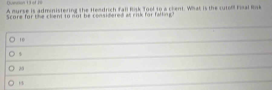 A nurse is administering the Hendrich Fall Risk Tool to a client. What is the cutoff Final Risk
Score for the client to not be considered at risk for falling?
10
5
20
15