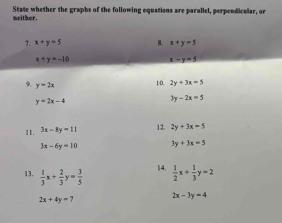 State whether the graphs of the following equations are parallel, perpendicular, or 
neither. 
7. x+y=5 8. x+y=5
x+y=-10
x-y=5
9. y=2x
10. 2y+3x=5
y=2x-4
3y-2x=5
11. 3x-8y=11
12. 2y+3x=5
3x-6y=10
3y+3x=5
14. 
13.  1/3 x+ 2/3 y= 3/5   1/2 x+ 1/3 y=2
2x+4y=7
2x-3y=4