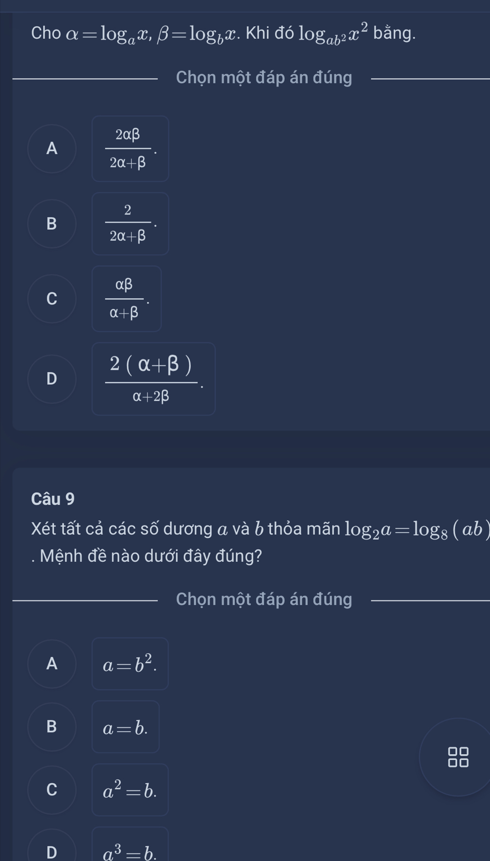 Cho alpha =log _ax, beta =log _bx. Khi đó log _ab^2x^2 bằng.
Chọn một đáp án đúng
A  2alpha beta /2alpha +beta  .
B  2/2alpha +beta  .
C  alpha beta /alpha +beta  .
D  (2(alpha +beta ))/alpha +2beta  . 
Câu 9
Xét tất cả các số dương a và b thỏa mãn log _2a=log _8(ab)
Mệnh đề nào dưới đây đúng?
Chọn một đáp án đúng
A a=b^2.
B a=b.

C a^2=b.
D a^3=b.