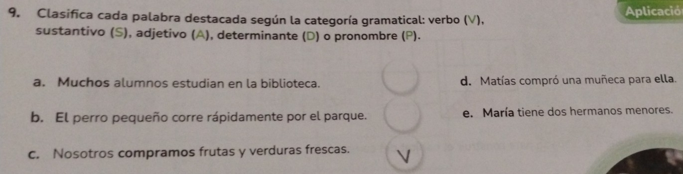 Clasifica cada palabra destacada según la categoría gramatical: verbo (V), Aplicació
sustantivo (S), adjetivo (A), determinante (D) o pronombre (P).
a. Muchos alumnos estudian en la biblioteca. d. Matías compró una muñeca para ella.
b. El perro pequeño corre rápidamente por el parque. e. María tiene dos hermanos menores.
c. Nosotros compramos frutas y verduras frescas. V