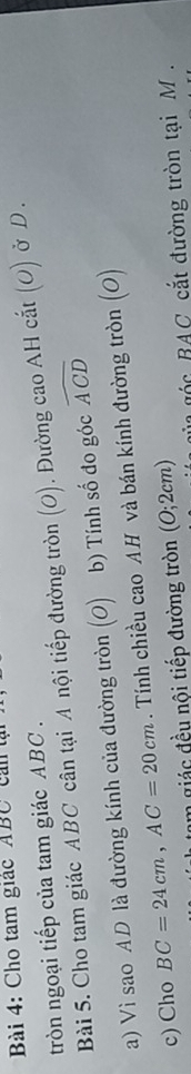 Cho tam giác ABC can tạ 
tròn ngoại tiếp của tam giác ABC. 

Bài 5. Cho tam giác ABC cân tại A nội tiếp đường tròn J ). Đường cao AH cắt (O) ở D. 
a) Vì sao AD là đường kính của đường tròn (o) b) Tính số đo góc widehat ACD
c) Cho BC=24cm, AC=20cm. Tính chiều cao AH và bán kính đường tròn (O) 
am giác đều nội tiếp đường tròn (O;2cm) AC cắt đường tròn tại M.