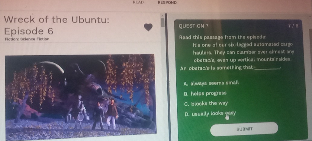 READ RESPOND
Wreck of the Ubuntu:
QUESTION 7 7 / 8
Episode 6
Fiction: Science Fiction Read this passage from the episode:
It's one of our six-legged automated cargo
haulers. They can clamber over almost any
obstacle, even up vertical mountainsides.
An obstacle is something that_
A. always seems small
B. helps progress
C. blocks the way
D. usually looks easy
SUBMIT