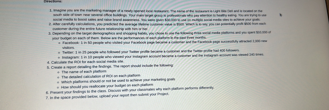 Directions 
1. Imagine you are the marketing manager of a newly opened local restaurant. The name of the restaurant is Light Bite Deli and is located on the 
south side of town near several office buildings. Your main target group is professionals who pay attention to healthy eating. You are trying to use 
social media to boost sales and raise brand awareness. You were given $30,000 to use on multiple social media sites to achieve your goals. 
2. After carefully calculations, you predicted the average lifetime customer value is $500. Which is to say, you can potentially profit $500 from each 
customer during the entire future relationship with him or her. 
3. Depending on the target demographics and shopping habits, you chose to use the following three social media platforms and you spent $10,000 of 
your budget on each of them. Below are the performances of each platform in the past three months. 
。 Facebook: 1 in 50 people who visited your Facebook page became a customer and the Facebook page successfully attracted 2,000 new 
visitors. 
○ Twitter: 1 in 25 people who followed your Twitter profile became a customer and the Twitter profile had 400 followers. 
○ Instagram: 1 in 10 people who viewed your Instagram account became a customer and the Instagram account was viewed 240 times. 
4. Calculate the ROI for each social media site. 
5. Create a report detailing the findings. The report should include the following: 
。 The name of each platform 
。 The detailed calculation of ROI on each platform 
○ Which platforms should or not be used to achieve your marketing goals 
○ How should you reallocate your budget on each platform 
6. Present your findings to the class. Discuss with your classmates why each platform performs differently. 
7. In the space provided below, upload your report then submit your Project.