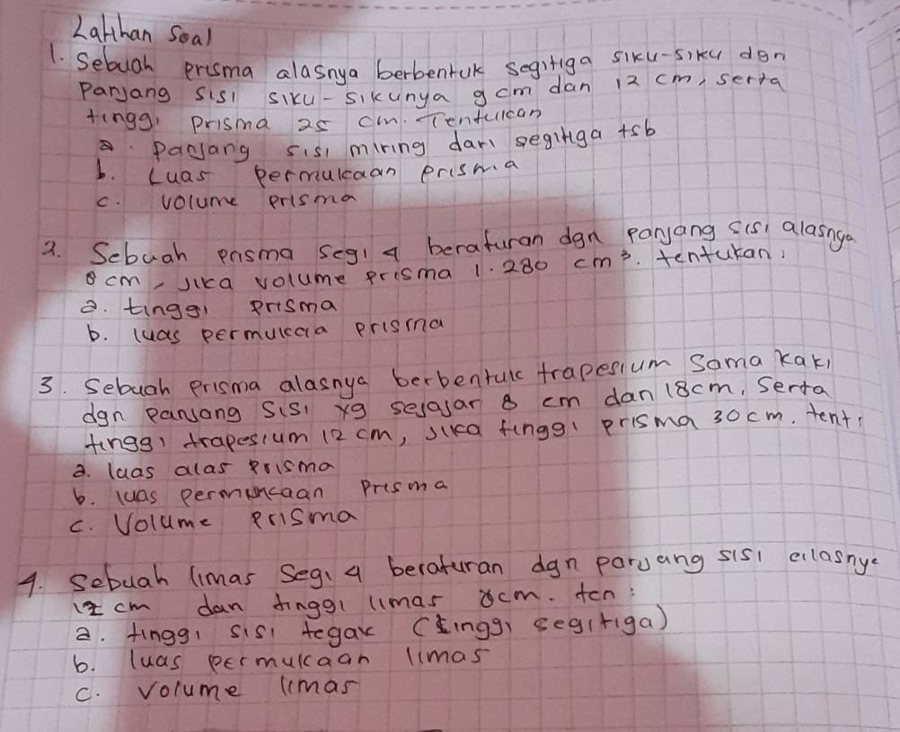 Lalhan Soal
1. Sebugh prisma alasnya berbentuk segifiga siku-s)ku don
parjang sisl siku-sikunya g cm dan 12 cm, serta
tingg, prisma 25 c. Tenfuican
Pacjang sis mring dar geginga +sb
b. Luas permuicaan prisma
c. volume prisma
9. Sebuah pnsma seg1 a beraturan dgn paryang sis, alasnge
cm, Jika volume prisma 1. 280 cm^3. tentukan,
B. tingg! prisma
b. luas permuicaa prisma
3. Sebugh prisma alasnya berbenrulc trapesium Sama kak,
dgn pansong Sis xg sejajar 8 cm dan 18cm, Serta
fings trapesium 12 cm, sika fingg! prisma 30 cm, tent
3. luas alas Rrisma
b. luas permuncaan Prisma
c. Volume Rrisma
4. Sebuah limas Seg: a beraturan dgn paruang sis1 elasnye
1 cm dan finggl limas ocm. ton:
a. fingg, sis tegax (_ingg] seg(figa)
b. luas permulcaan limas
C. volume lmas