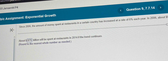 S1.JensenM.P4 
b/c Assignment: Exponential Growth Question 9, 7.7.14 
Since 2006, the amount of money spent at restaurants in a certain country has increased at a rate of 6% each year. In 2006, about $! 
About $879 billion will be spent at restaurants in 2014 if the trend continues. 
(Round to the nearest whole number as needed.)