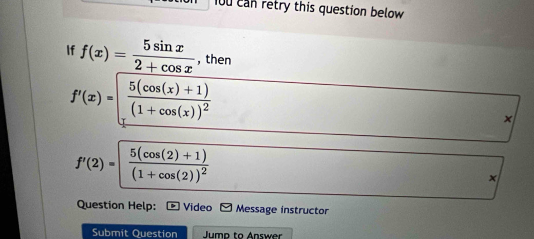 o0 can retry this question below 
If f(x)= 5sin x/2+cos x  , then
f'(x)=frac 5(cos (x)+1)(1+cos (x))^2
×
f'(2)=frac 5(cos (2)+1)(1+cos (2))^2
×
Question Help: Video Message instructor
Submit Question Jump to Answer