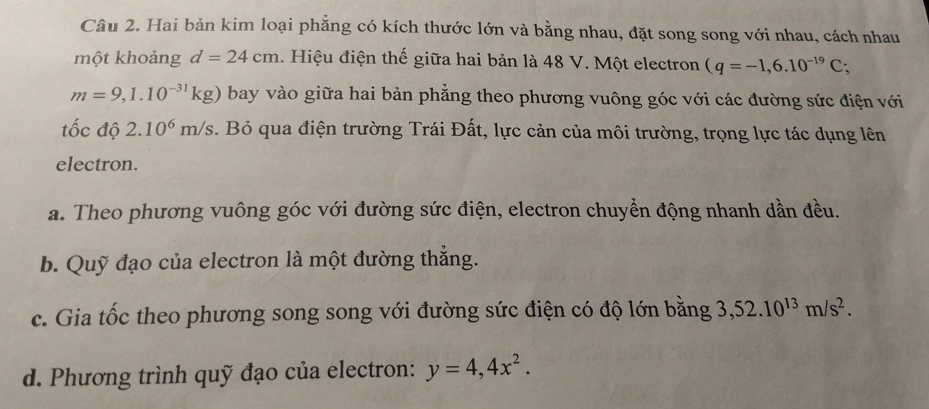 Hai bản kim loại phẳng có kích thước lớn và bằng nhau, đặt song song với nhau, cách nhau 
một khoảng d=24cm. Hiệu điện thế giữa hai bản là 48 V. Một electron (q=-1,6.10^(-19)C;
m=9,1.10^(-31)kg) bay vào giữa hai bản phẳng theo phương vuông góc với các đường sức điện với 
tốc độ 2.10^6m/s Bỏ qua điện trường Trái Đất, lực cản của môi trường, trọng lực tác dụng lên 
electron. 
a. Theo phương vuông góc với đường sức điện, electron chuyển động nhanh dần đều. 
b. Quỹ đạo của electron là một đường thẳng. 
c. Gia tốc theo phương song song với đường sức điện có độ lớn bằng 3,52.10^(13)m/s^2. 
d. Phương trình quỹ đạo của electron: y=4,4x^2.