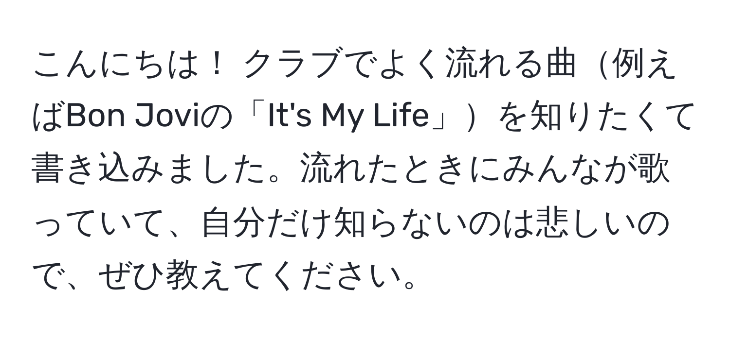 こんにちは！ クラブでよく流れる曲例えばBon Joviの「It's My Life」を知りたくて書き込みました。流れたときにみんなが歌っていて、自分だけ知らないのは悲しいので、ぜひ教えてください。