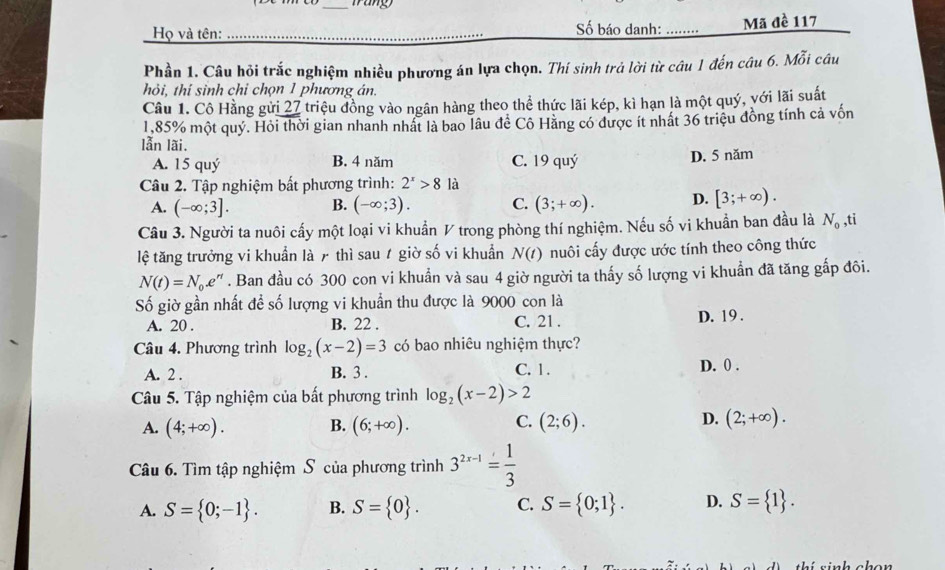 Họ và tên:  Số báo danh: _Mã đề 117
Phần 1. Câu hỏi trắc nghiệm nhiều phương án lựa chọn. Thí sinh trả lời từ câu 1 đến câu 6. Mỗi câu
hỏi, thí sinh chỉ chọn 1 phương án.
Câu 1. Cô Hằng gửi 27 triệu đồng vào ngân hàng theo thể thức lãi kép, kì hạn là một quý, với lãi suất
1,85% một quý. Hỏi thời gian nhanh nhất là bao lâu đề Cô Hằng có được ít nhất 36 triệu đồng tính cả vốn
lẫn lãi.
A. 15 quý B. 4 năm C. 19 quý
D. 5 năm
Câu 2. Tập nghiệm bất phương trình: 2^x>8 là
A. (-∈fty ;3]. B. (-∈fty ;3). C. (3;+∈fty ). D. [3;+∈fty ).
Câu 3. Người ta nuôi cấy một loại vi khuẩn V trong phòng thí nghiệm. Nếu số vi khuẩn ban đầu là N_0 ,ti
lệ tăng trưởng vi khuẩn là 7 thì sau t giờ số vi khuẩn N(t) nuôi cấy được ước tính theo công thức
N(t)=N_0.e^(rt). Ban đầu có 300 con vi khuẩn và sau 4 giờ người ta thấy số lượng vi khuẩn đã tăng gấp đôi.
Số giờ gần nhất đề số lượng vi khuẩn thu được là 9000 con là
A. 20 . B. 22 . C. 21 . D. 19 .
Câu 4. Phương trình log _2(x-2)=3 có bao nhiêu nghiệm thực?
A. 2 . B. 3 . C. 1 . D. 0 .
Câu 5. Tập nghiệm của bất phương trình log _2(x-2)>2
A. (4;+∈fty ). B. (6;+∈fty ). C. (2;6). D. (2;+∈fty ).
Câu 6. Tìm tập nghiệm S của phương trình 3^(2x-1)= 1/3 
A. S= 0;-1 . B. S= 0 . C. S= 0;1 . D. S= 1 .