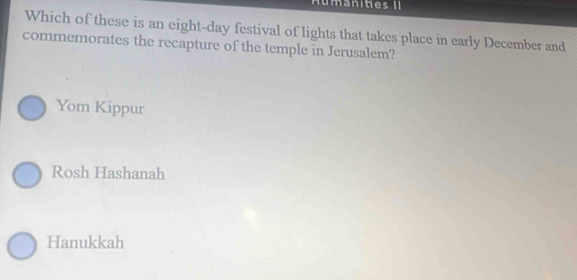 umanities II
Which of these is an eight-day festival of lights that takes place in early December and
commemorates the recapture of the temple in Jerusalem?
Yom Kippur
Rosh Hashanah
Hanukkah