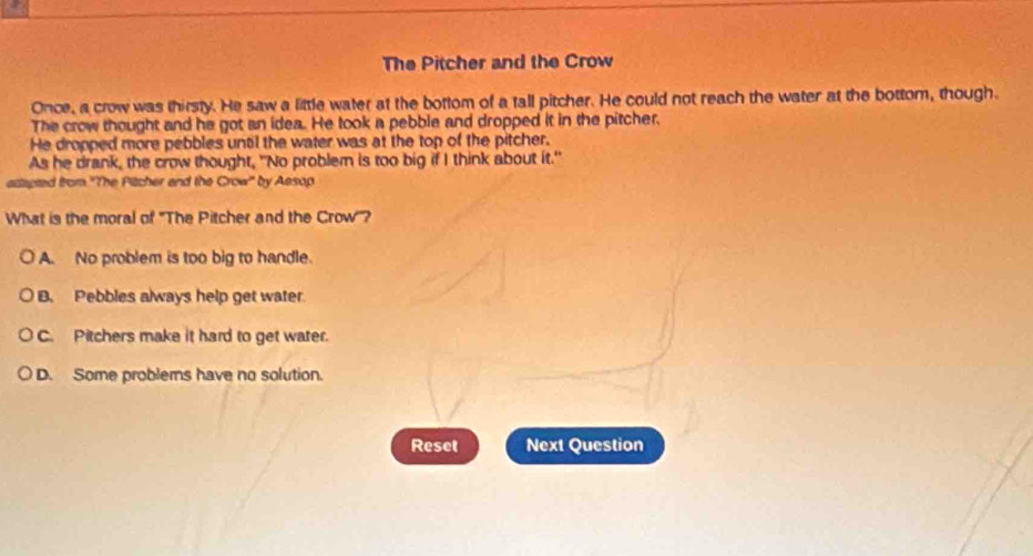 The Pitcher and the Crow
Once, a crow was thirsty. He saw a little water at the bottom of a tall pitcher. He could not reach the water at the bottom, though.
The crow thought and he got an idea. He took a pebble and dropped it in the pitcher.
He dropped more pebbles until the water was at the top of the pitcher.
As he drank, the crow thought, "No problem is too big if I think about it."
actapted from ''The Pitcher and the Crow'' by Aesop
What is the moral of 'The Pitcher and the Crow'?
A. No problem is too big to handle.
B. Pebbles always help get water
C. Pitchers make it hard to get water.
D. Some problemns have no solution.
Reset Next Question