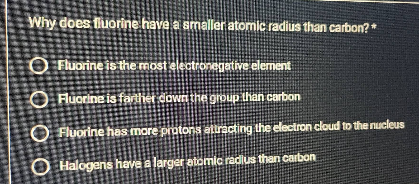 Why does fluorine have a smaller atomic radius than carbon? *
Fluorine is the most electronegative element
Fluorine is farther down the group than carbon
Fluorine has more protons attracting the electron cloud to the nucleus
Halogens have a larger atomic radius than carbon