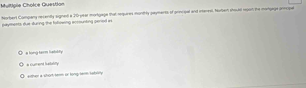 Question
Norbert Company recently signed a 20-year mortgage that requires monthly payments of principal and interest. Norbert should report the mortgage principal
payments due during the following accounting period as
a long-term liability
a current liability
either a short-term or long-term liability