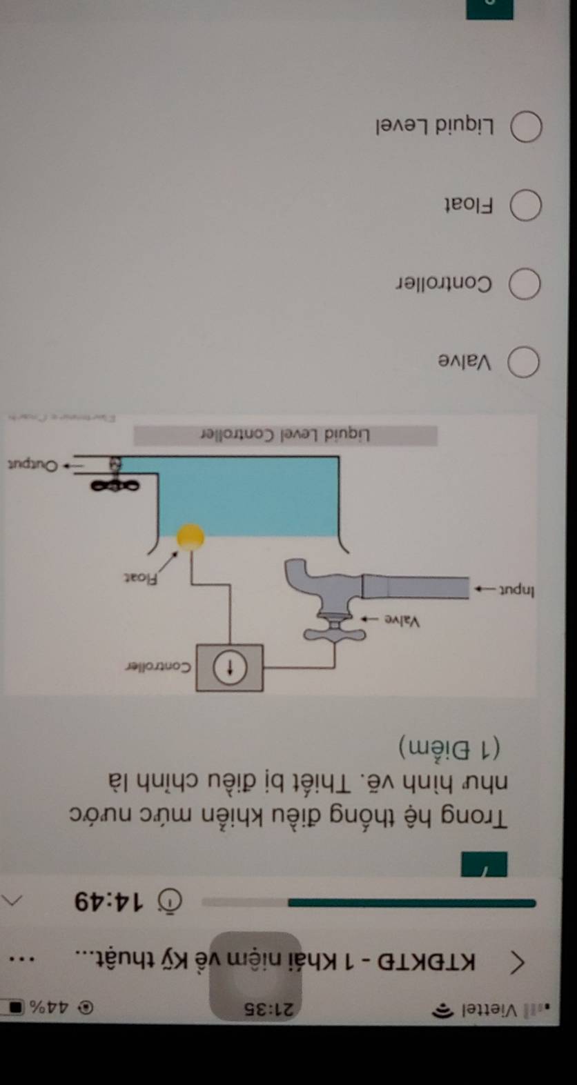 Viettel 21:35 44%
KTĐKTĐ - 1 Khái niệm về Kỹ thuật...
14:49
Trong hệ thống điều khiển mức nước
như hình vẽ. Thiết bị điều chỉnh là
(1 Điểm)
+ Output
Valve
Controller
Float
Liquid Level