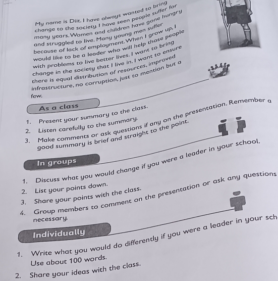 My name is Diit. I have always wanted to bring 
change to the society. I have seen people suffer for 
many years.Women and children have gone hungry 
and struggled to live. Many young men suffer 
because of lack of employment.When I grow up, 
would like to be a leader who will help those people 
with problems to live better lives. I want to bring 
change in the society that I live in. I want to ensurt 
there is equal distribution of resources, improved 
infrastructure, no corruption, just to mention but a 
few. 
As a class 
1. Present your summary to the class. 
3. Make comments or ask questions if any on the presentation. Remember a 
2. Listen carefully to the summary. 
good summary is brief and straight to the point. 
In groups 
1. Discuss what you would change if you were a leader in your school 
2. List your points down. 
4. Group members to comment on the presentation or ask any questions 
3. Share your points with the class. 
necessary. 
Individually 
1. Write what you would do differently if you were a leader in your sch 
Use about 100 words. 
2. Share your ideas with the class.