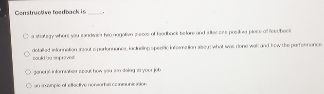 Constructive feedback is_ .
a strategy where you sandwich two negative pieces of feedback before and after one positive piece of feedback
detailed information about a performance, including specific information about what was done well and how the performance
could be improved
general information about how you are doing at your job
an example of effective nonverbal communication