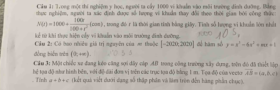 Trong một thí nghiệm y học, người ta cấy 1000 vi khuẩn vào môi trường dinh dưỡng. Bằng 
thực nghiệm, người ta xác định được số lượng vi khuẩn thay đổi theo thời gian bởi công thức:
N(t)=1000+ 100t/100+t^2 (con) , trong đó t là thời gian tính bằng giây. Tính số lượng vi khuẩn lớn nhất 
kể từ khi thực hiện cấy vi khuẩn vào môi trường dinh dưỡng. 
Câu 2: Có bao nhiêu giá trị nguyên của m thuộc [-2020;2020] để hàm số y=x^3-6x^2+mx+1
đồng biến trên (0;+∈fty ). 
Câu 3: Một chiếc xe đang kéo căng sợi dây cáp AB trong công trường xây dựng, trên đó đã thiết lập 
thệ tọa độ như hình bên, với độ dài đơn vị trên các trục tọa độ bằng 1 m. Tọa độ của vectơ vector AB=(a,b,c). Tính a+b+c (kết quả viết dưới dạng số thập phân và làm tròn đến hàng phần chục).