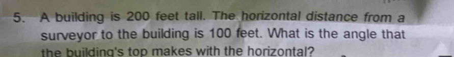 A building is 200 feet tall. The horizontal distance from a 
surveyor to the building is 100 feet. What is the angle that 
the building's top makes with the horizontal?