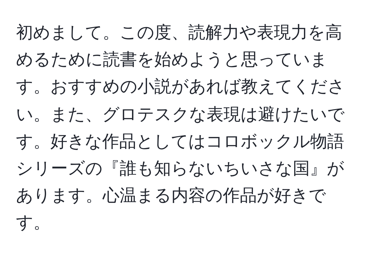 初めまして。この度、読解力や表現力を高めるために読書を始めようと思っています。おすすめの小説があれば教えてください。また、グロテスクな表現は避けたいです。好きな作品としてはコロボックル物語シリーズの『誰も知らないちいさな国』があります。心温まる内容の作品が好きです。