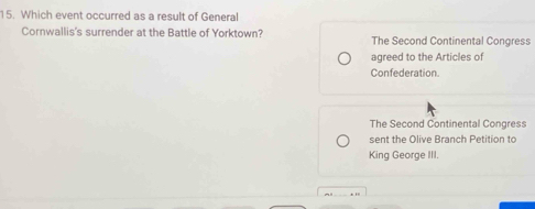 Which event occurred as a result of General
Cornwallis's surrender at the Battle of Yorktown? The Second Continental Congress
agreed to the Articles of
Confederation.
The Second Continental Congress
sent the Olive Branch Petition to
King George III.