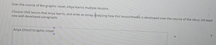Over the course of the graphic novel, ANya learns multiple lessons.
Choose ONE lesson that Anya learns, and write an essay analyzing how this lesson/theme is developed over the course of the story. (At least
one well-developed paragraph)
Anya Ghost Graphic novel