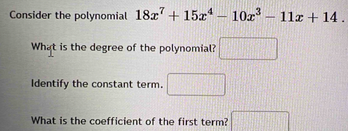 Consider the polynomial 18x^7+15x^4-10x^3-11x+14. 
What is the degree of the polynomial? □ 
Identify the constant term. x_□  |^circ 
What is the coefficient of the first term? □