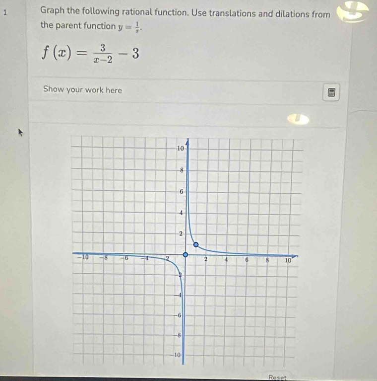 Graph the following rational function. Use translations and dilations from 
the parent function y= 1/x .
f(x)= 3/x-2 -3
Show your work here 
Reset