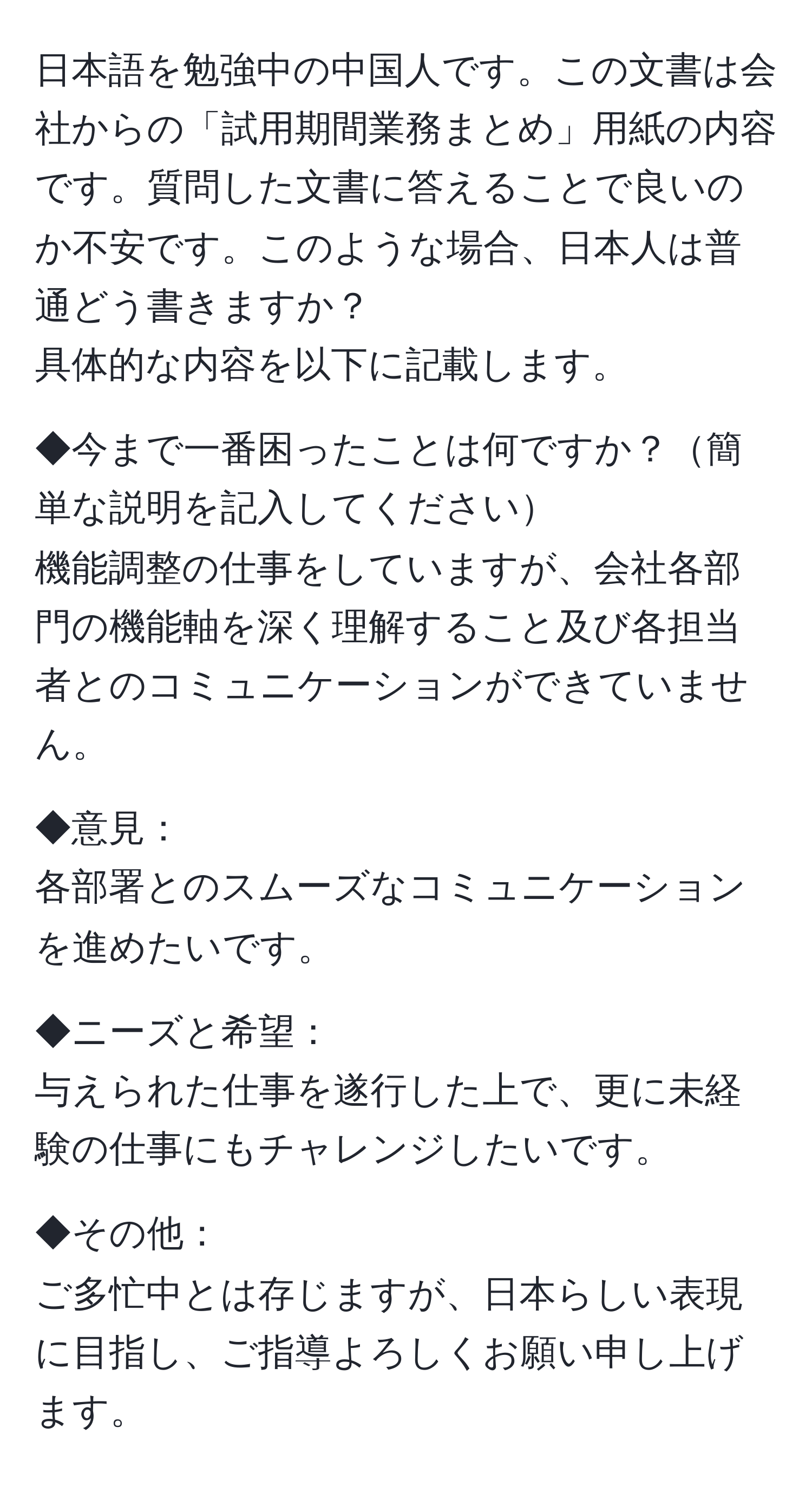 日本語を勉強中の中国人です。この文書は会社からの「試用期間業務まとめ」用紙の内容です。質問した文書に答えることで良いのか不安です。このような場合、日本人は普通どう書きますか？  
具体的な内容を以下に記載します。  

◆今まで一番困ったことは何ですか？簡単な説明を記入してください  
機能調整の仕事をしていますが、会社各部門の機能軸を深く理解すること及び各担当者とのコミュニケーションができていません。  

◆意見：  
各部署とのスムーズなコミュニケーションを進めたいです。  

◆ニーズと希望：  
与えられた仕事を遂行した上で、更に未経験の仕事にもチャレンジしたいです。  

◆その他：  
ご多忙中とは存じますが、日本らしい表現に目指し、ご指導よろしくお願い申し上げます。