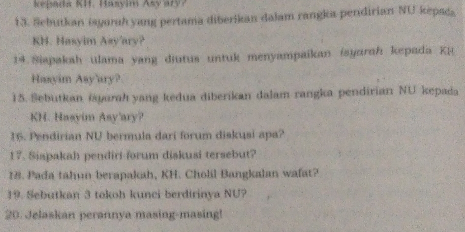 kepada KH. Hasyim Asy ary? 
13. Sebutkan isyaruh yang pertama diberikan dalam rangka pendirian NU kepada 
KH. Hasyim Asy'ary? 
14. Siapakah ulama yang diutus untuk menyampaikan ísyarah kepada KH 
Hasyim Asy'ary? 
15. Sebutkan iayarah yang kedua diberikan dalam rangka pendirian NU kepada 
KH. Hasyim Asy'ary? 
16. Pendirian NU bermula dari forum diskusi apa? 
17. Siapakah pendiri-forum diskusi tersebut? 
18. Pada tahun berapakah, KH. Cholil Bangkalan wafat? 
19. Sebutkan 3 tokoh kunci berdirinya NU? 
20. Jelaskan perannya masing-masing!