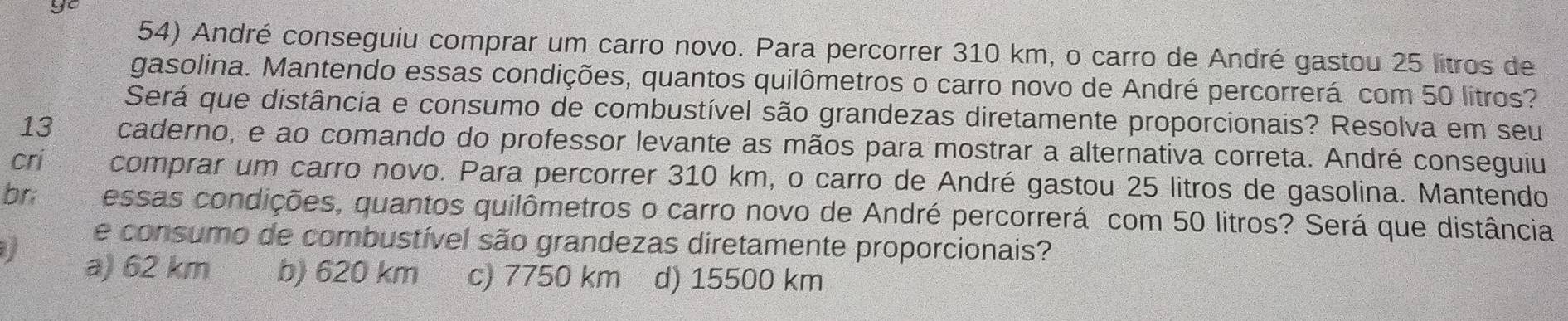 ye
54) André conseguiu comprar um carro novo. Para percorrer 310 km, o carro de André gastou 25 litros de
gasolina. Mantendo essas condições, quantos quilômetros o carro novo de André percorrerá com 50 litros?
Será que distância e consumo de combustível são grandezas diretamente proporcionais? Resolva em seu
13 caderno, e ao comando do professor levante as mãos para mostrar a alternativa correta. André conseguiu
cri comprar um carro novo. Para percorrer 310 km, o carro de André gastou 25 litros de gasolina. Mantendo
br; essas condições, quantos quilômetros o carro novo de André percorrerá com 50 litros? Será que distância
e consumo de combustível são grandezas diretamente proporcionais?
I a) 62 km b) 620 km c) 7750 km d) 15500 km