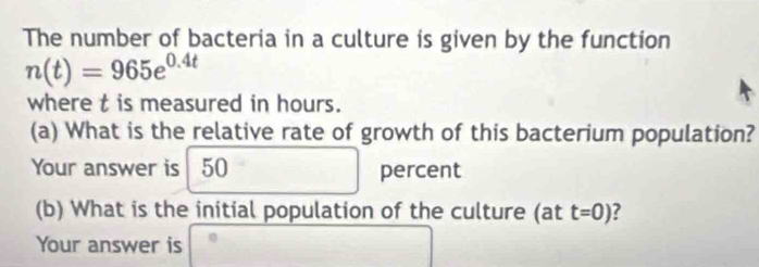 The number of bacteria in a culture is given by the function
n(t)=965e^(0.4t)
where t is measured in hours. 
(a) What is the relative rate of growth of this bacterium population? 
Your answer is | 50 percent 
(b) What is the initial population of the culture (at t=0) ? 
Your answer is