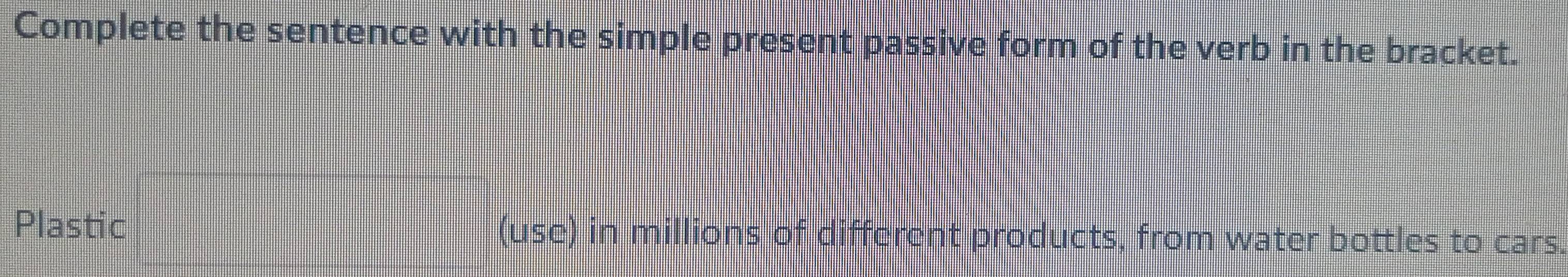 Complete the sentence with the simple present passive form of the verb in the bracket. 
Plastic (use) in millions of different products, from water bottles to cars.