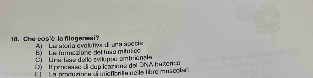 Che cos'è la filogenesi?
A) La storia evolutiva di una specie
B) La formazione del fuso mitotico
C) Una fase dello sviluppo embrionale
D) II processo di duplicazione del DNA batterico
E) La produzione di miofibrille nelle fibre muscolari