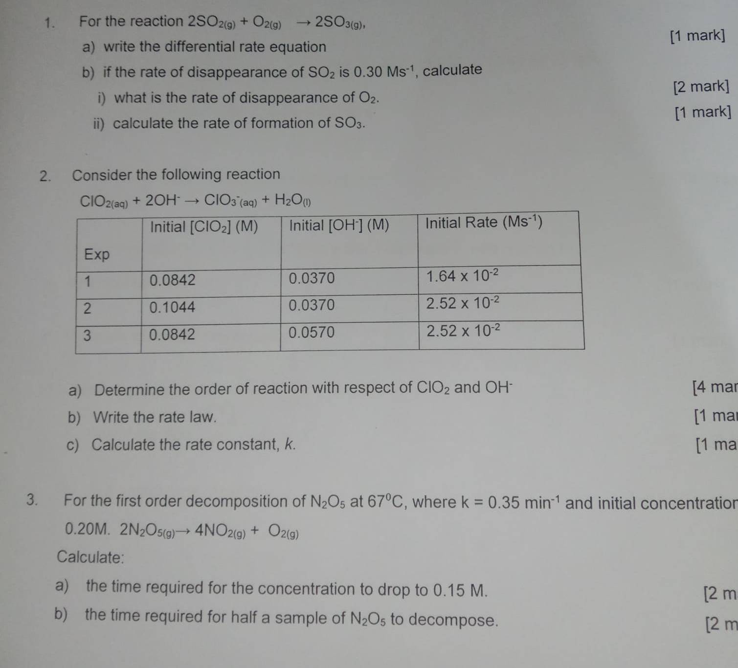 For the reaction 2SO_2(g)+O_2(g)to 2SO_3(g),
a) write the differential rate equation [1 mark]
b) if the rate of disappearance of SO_2 is 0.30Ms^(-1) , calculate
i) what is the rate of disappearance of O_2. [2 mark]
[1 mark]
ii) calculate the rate of formation of SO_3.
2. Consider the following reaction
ClO_2(aq)+2OH^-to ClO_3^-(aq)+H_2O_(l)
a) Determine the order of reaction with respect of ClO_2 and OH [4 mar
b) Write the rate law. [1 mar
c) Calculate the rate constant, k. [1 ma
3. For the first order decomposition of N_2O_5 at 67°C , where k=0.35min^(-1) and initial concentration
0.20M. 2N_2O_5(g)to 4NO_2(g)+O_2(g)
Calculate:
a) the time required for the concentration to drop to 0.15 M.
[2 m
b) the time required for half a sample of N_2O_5 to decompose.
[2 m