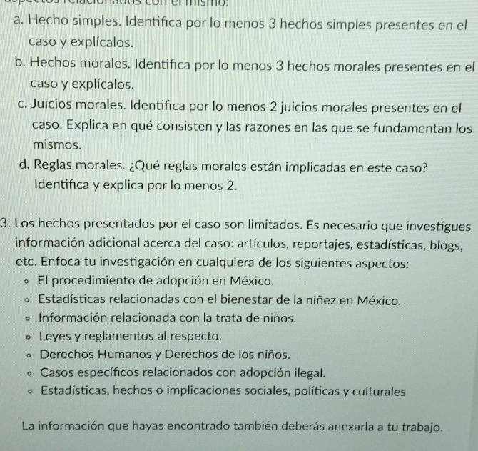 coner mismo.
a. Hecho simples. Identifica por lo menos 3 hechos simples presentes en el
caso y explícalos.
b. Hechos morales. Identifica por lo menos 3 hechos morales presentes en el
caso y explícalos.
c. Juicios morales. Identifica por lo menos 2 juicios morales presentes en el
caso. Explica en qué consisten y las razones en las que se fundamentan los
mismos.
d. Reglas morales. ¿Qué reglas morales están implicadas en este caso?
Identifica y explica por lo menos 2.
3. Los hechos presentados por el caso son limitados. Es necesario que investigues
información adicional acerca del caso: artículos, reportajes, estadísticas, blogs,
etc. Enfoca tu investigación en cualquiera de los siguientes aspectos:
El procedimiento de adopción en México.
* Estadísticas relacionadas con el bienestar de la niñez en México.
Información relacionada con la trata de niños.
Leyes y reglamentos al respecto.
Derechos Humanos y Derechos de los niños.
Casos específicos relacionados con adopción ilegal.
Estadísticas, hechos o implicaciones sociales, políticas y culturales
La información que hayas encontrado también deberás anexarla a tu trabajo.