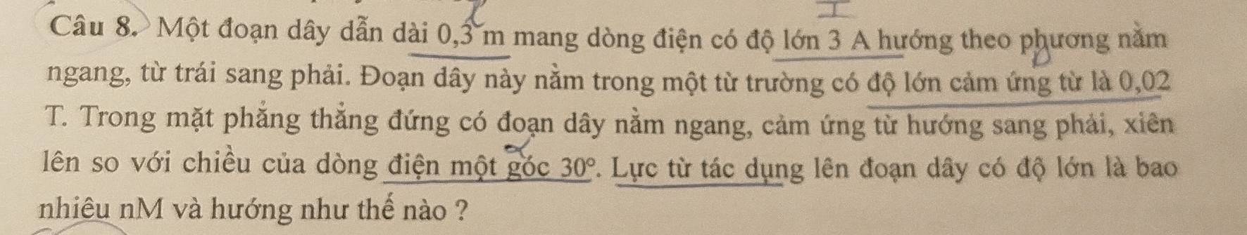 Một đoạn dây dẫn dài 0, 3 m mang dòng điện có độ lớn 3 A hướng theo phương năm 
ngang, từ trái sang phải. Đoạn dây này nằm trong một từ trường có độ lớn cảm ứng từ là 0,02
T. Trong mặt phẳng thẳng đứng có đoạn dây nằm ngang, cảm ứng từ hướng sang phải, xiên 
lên so với chiều của dòng điện một góc _ 30°.. Lực từ tác dụng lên đoạn dây có độ lớn là bao 
nhiêu nM và hướng như thế nào ?