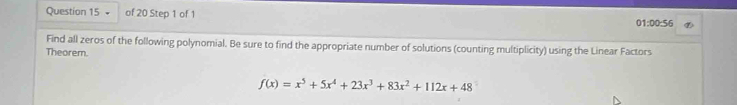 01:00:56 
Find all zeros of the following polynomial. Be sure to find the appropriate number of solutions (counting multiplicity) using the Linear Factors 
Theorem.
f(x)=x^5+5x^4+23x^3+83x^2+112x+48