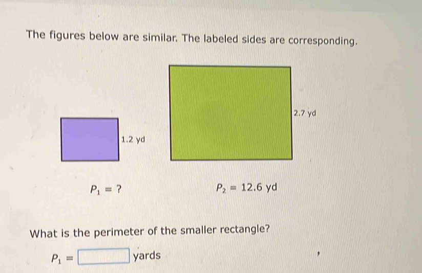 The figures below are similar. The labeled sides are corresponding.
P_1= ?
P_2=12.6yd
What is the perimeter of the smaller rectangle?
P_1=□ yards