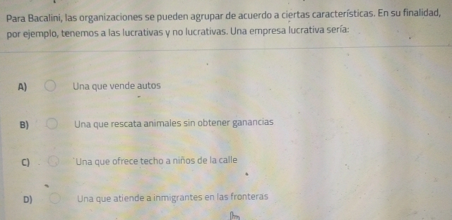 Para Bacalini, las organizaciones se pueden agrupar de acuerdo a ciertas características. En su finalidad,
por ejemplo, tenemos a las lucrativas y no lucrativas. Una empresa lucrativa sería:
A) Una que vende autos
B) Una que rescata animales sin obtener ganancias
C) Una que ofrece techo a niños de la calle
D) Una que atiende a inmigrantes en las fronteras
m