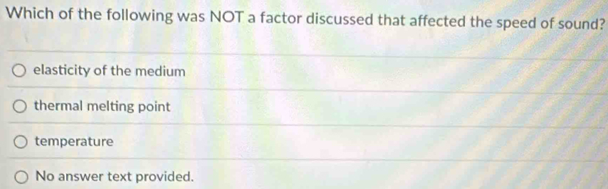 Which of the following was NOT a factor discussed that affected the speed of sound?
elasticity of the medium
thermal melting point
temperature
No answer text provided.