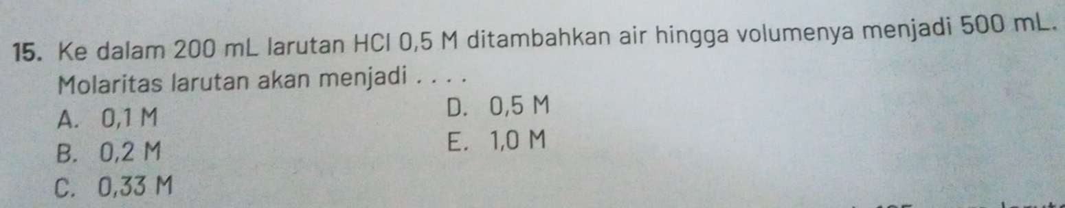 Ke dalam 200 mL larutan HCl 0,5 M ditambahkan air hingga volumenya menjadi 500 mL.
Molaritas larutan akan menjadi . . . .
A. 0,1 M D. 0,5 M
B. 0,2 M
E. 1,0 M
C. 0,33 M