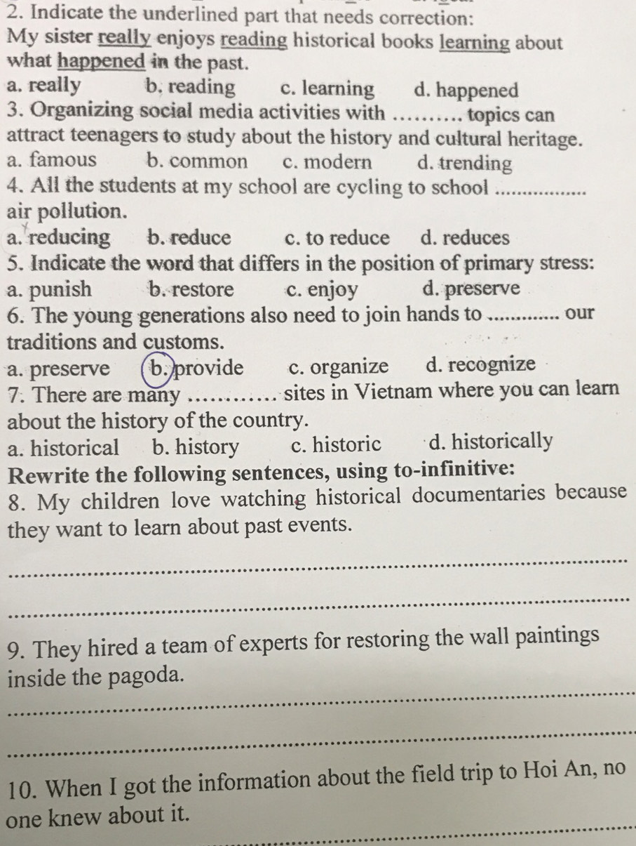 Indicate the underlined part that needs correction:
My sister really enjoys reading historical books learning about
what happened in the past.
a. really b. reading c. learning d. happened
3. Organizing social media activities with ………_ ... topics can
attract teenagers to study about the history and cultural heritage.
a. famous b. common c. modern d. trending
4. All the students at my school are cycling to school_
air pollution.
a. reducing b. reduce c. to reduce d. reduces
5. Indicate the word that differs in the position of primary stress:
a. punish b. restore c. enjoy d. preserve
6. The young generations also need to join hands to_ our
traditions and customs.
a. preserve b. provide c. organize d. recognize
7. There are many _sites in Vietnam where you can learn
about the history of the country.
a. historical b. history c. historic d. historically
Rewrite the following sentences, using to-infinitive:
8. My children love watching historical documentaries because
they want to learn about past events.
_
_
9. They hired a team of experts for restoring the wall paintings
_
inside the pagoda.
_
10. When I got the information about the field trip to Hoi An, no
_
one knew about it.