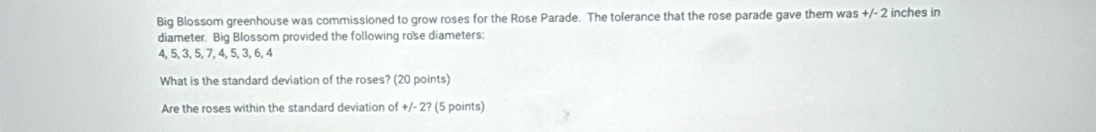 Big Blossom greenhouse was commissioned to grow roses for the Rose Parade. The tolerance that the rose parade gave them was +/-2 inches in 
diameter. Big Blossom provided the following rose diameters:
4, 5, 3, 5, 7, 4, 5, 3, 6, 4
What is the standard deviation of the roses? (20 points) 
Are the roses within the standard deviation of +/- 2? (5 points)