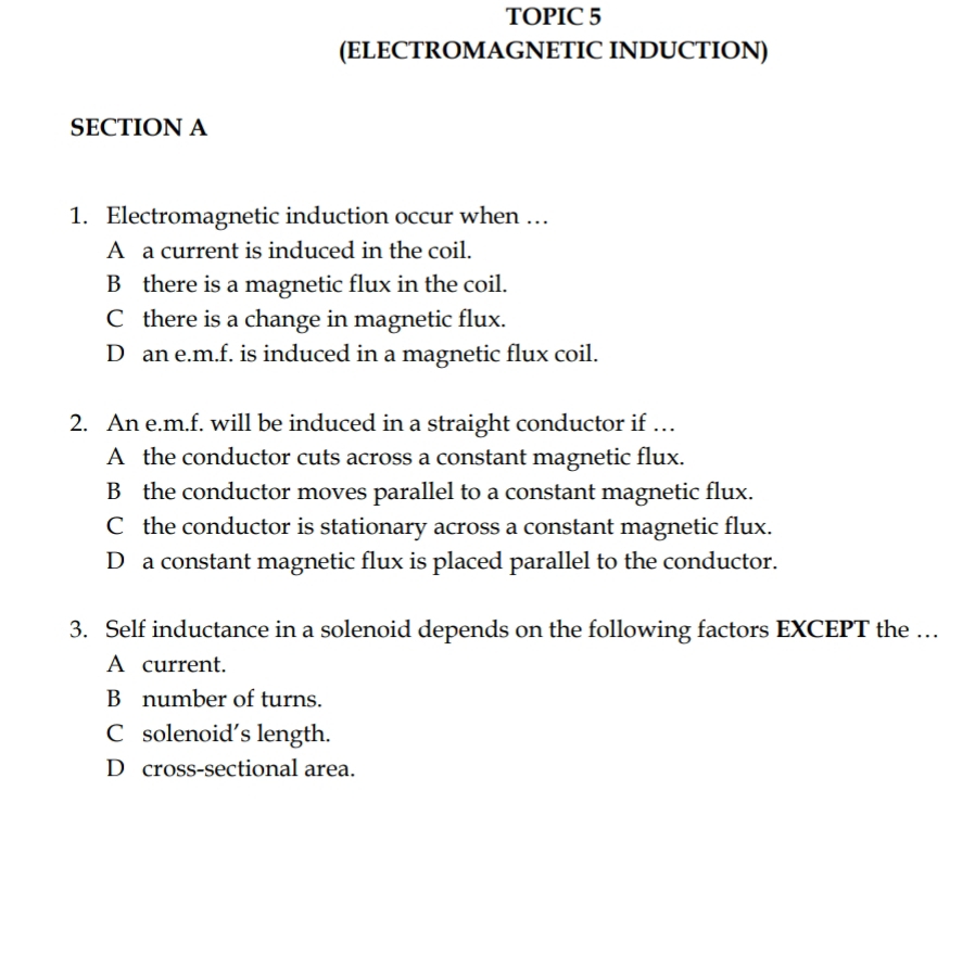 TOPIC 5
(ELECTROMAGNETIC INDUCTION)
SECTION A
1. Electromagnetic induction occur when …
A a current is induced in the coil.
B there is a magnetic flux in the coil.
C there is a change in magnetic flux.
D an e.m.f. is induced in a magnetic flux coil.
2. An e.m.f. will be induced in a straight conductor if …
A the conductor cuts across a constant magnetic flux.
B the conductor moves parallel to a constant magnetic flux.
C the conductor is stationary across a constant magnetic flux.
D a constant magnetic flux is placed parallel to the conductor.
3. Self inductance in a solenoid depends on the following factors EXCEPT the …
A current.
B number of turns.
C solenoid's length.
D cross-sectional area.