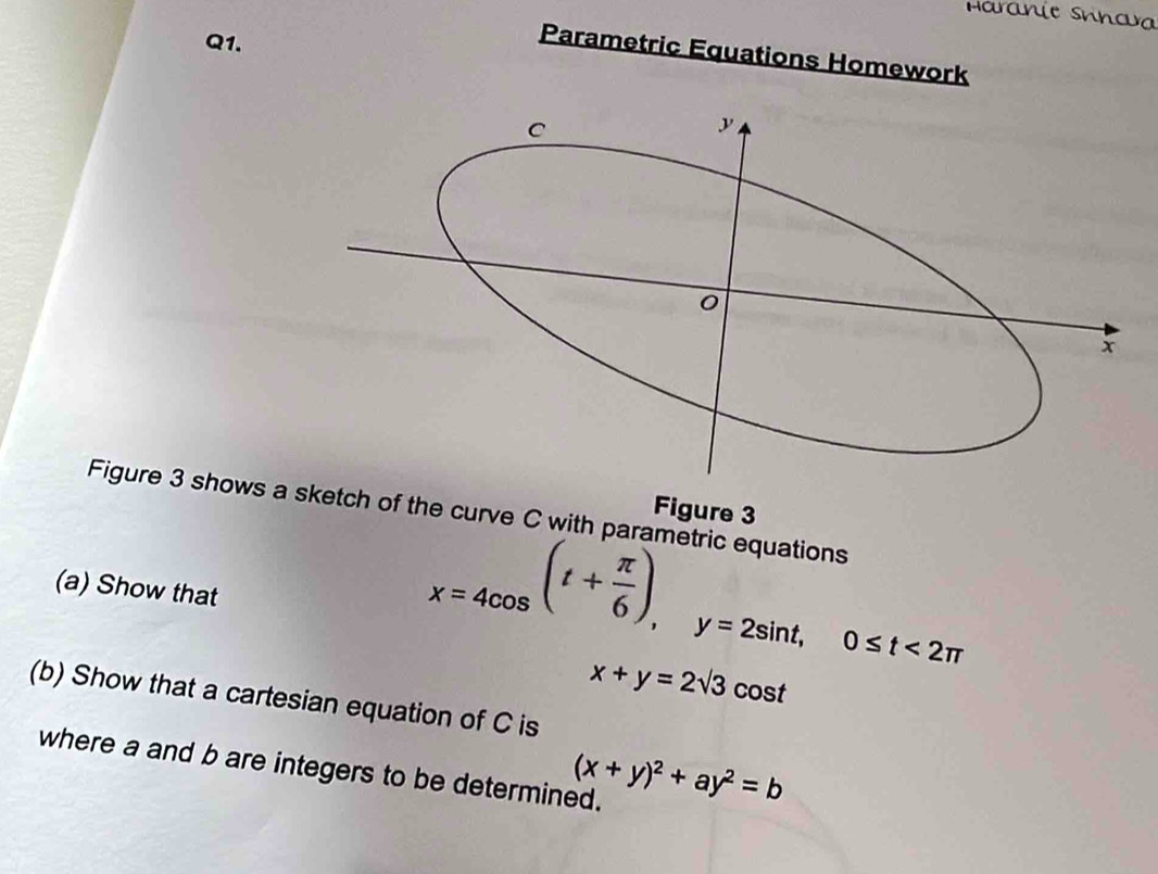 Haranie Snnava
Q1.
Parametric Equations Homework
Figure 3
Figure 3 shows a sketch of th pa rametric equations
(a) Show that
x=4cos (t+ π /6 ), y=2sin t, 0≤ t<2π
x+y=2sqrt(3) cost
(b) Show that a cartesian equation of C is
(x+y)^2+ay^2=b
where a and b are integers to be determined.