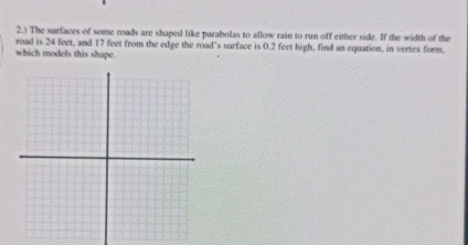 2.) The surfaces of some roads are shaped like parabolas to allow rain to run off either side. If the width of the 
road is 24 feet, and 17 feet from the edge the road's surface is 0.2 feet high, find an equation, in vertex form. 
which models this shape.