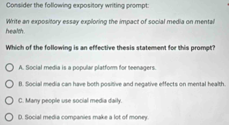 Consider the following expository writing prompt:
Write an expository essay exploring the impact of social media on mental
health.
Which of the following is an effective thesis statement for this prompt?
A. Social media is a popular platform for teenagers.
B. Social media can have both positive and negative effects on mental health.
C. Many people use social media daily.
D. Social media companies make a lot of money.