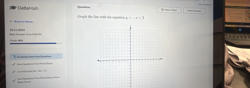 Al Bookmaks
DeltaMath Question Watch Video Show Examples
Graph the line with the equation y=-x+2. 
Back to Home
10.11.2024 
Due: October 1,4 at 5:00 PM
Grade: BB%
Graphing Lines from Equations
Line Equations from Point/Slope
x/'y-Intercept (Ax+By=C)
Line Equations from Point/Slope (Point
Slape Form)